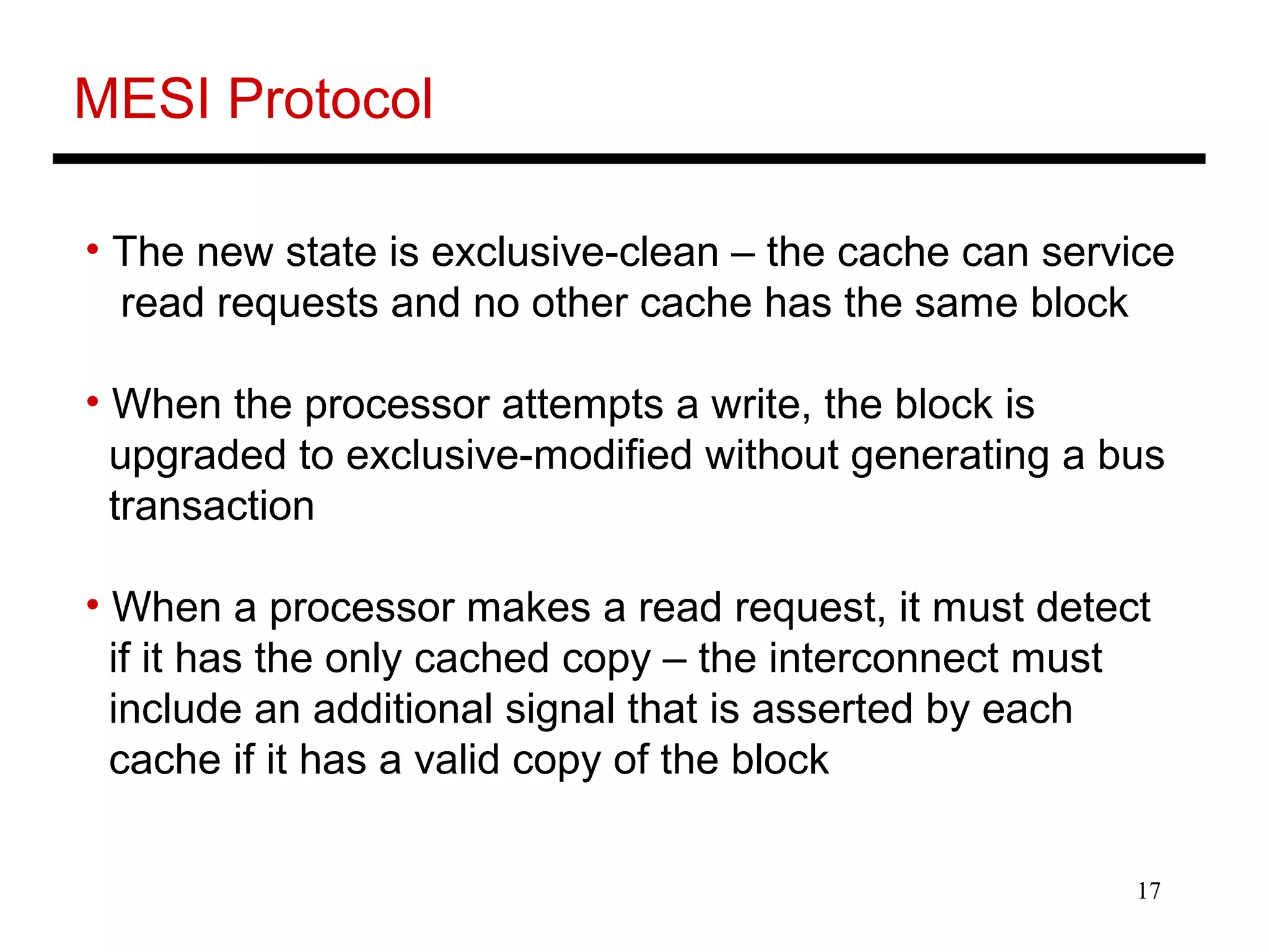 17
MESI Protocol
• The new state is exclusive-clean – the cache can service
read requests and no other cache has the same block
• When the processor attempts a write, the block is
upgraded to exclusive-modified without generating a bus
transaction
• When a processor makes a read request, it must detect
if it has the only cached copy – the interconnect must
include an additional signal that is asserted by each
cache if it has a valid copy of the block
 