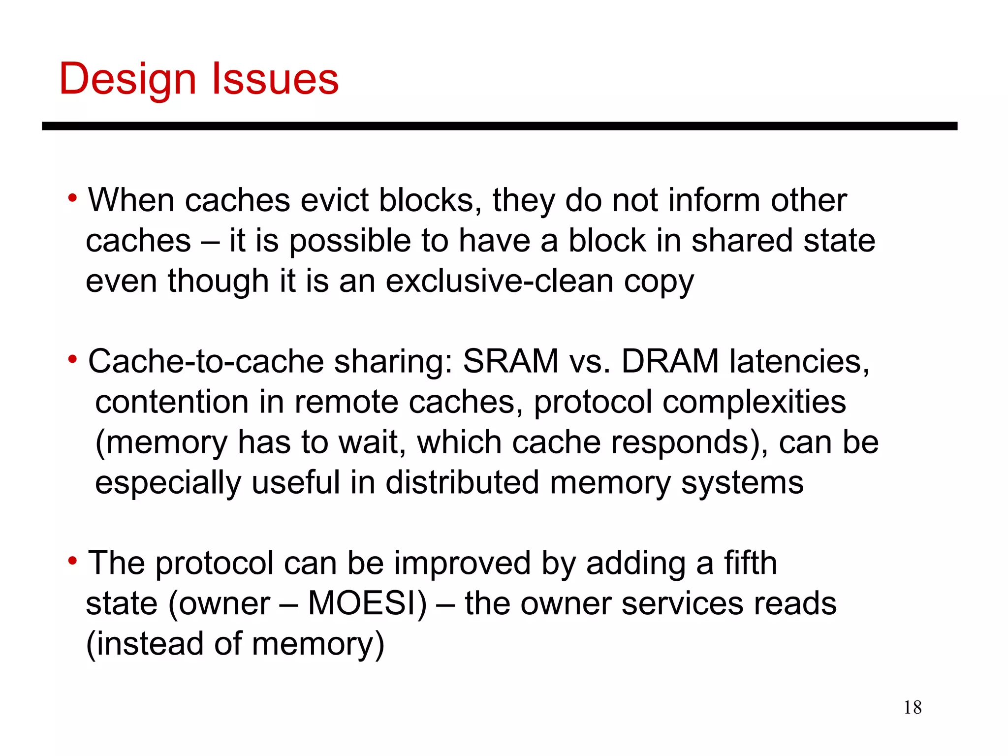 18
Design Issues
• When caches evict blocks, they do not inform other
caches – it is possible to have a block in shared state
even though it is an exclusive-clean copy
• Cache-to-cache sharing: SRAM vs. DRAM latencies,
contention in remote caches, protocol complexities
(memory has to wait, which cache responds), can be
especially useful in distributed memory systems
• The protocol can be improved by adding a fifth
state (owner – MOESI) – the owner services reads
(instead of memory)
 