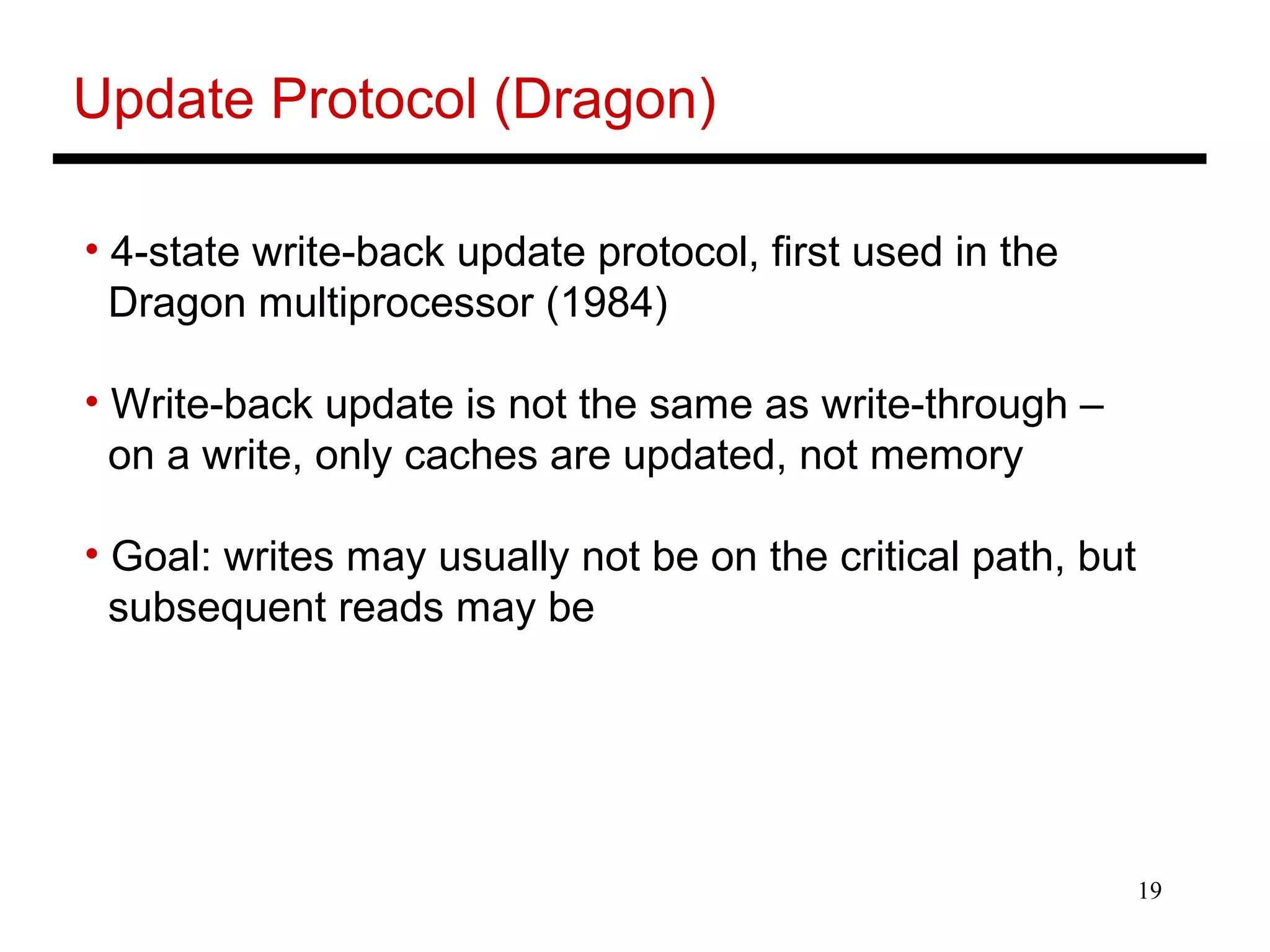 19
Update Protocol (Dragon)
• 4-state write-back update protocol, first used in the
Dragon multiprocessor (1984)
• Write-back update is not the same as write-through –
on a write, only caches are updated, not memory
• Goal: writes may usually not be on the critical path, but
subsequent reads may be
 