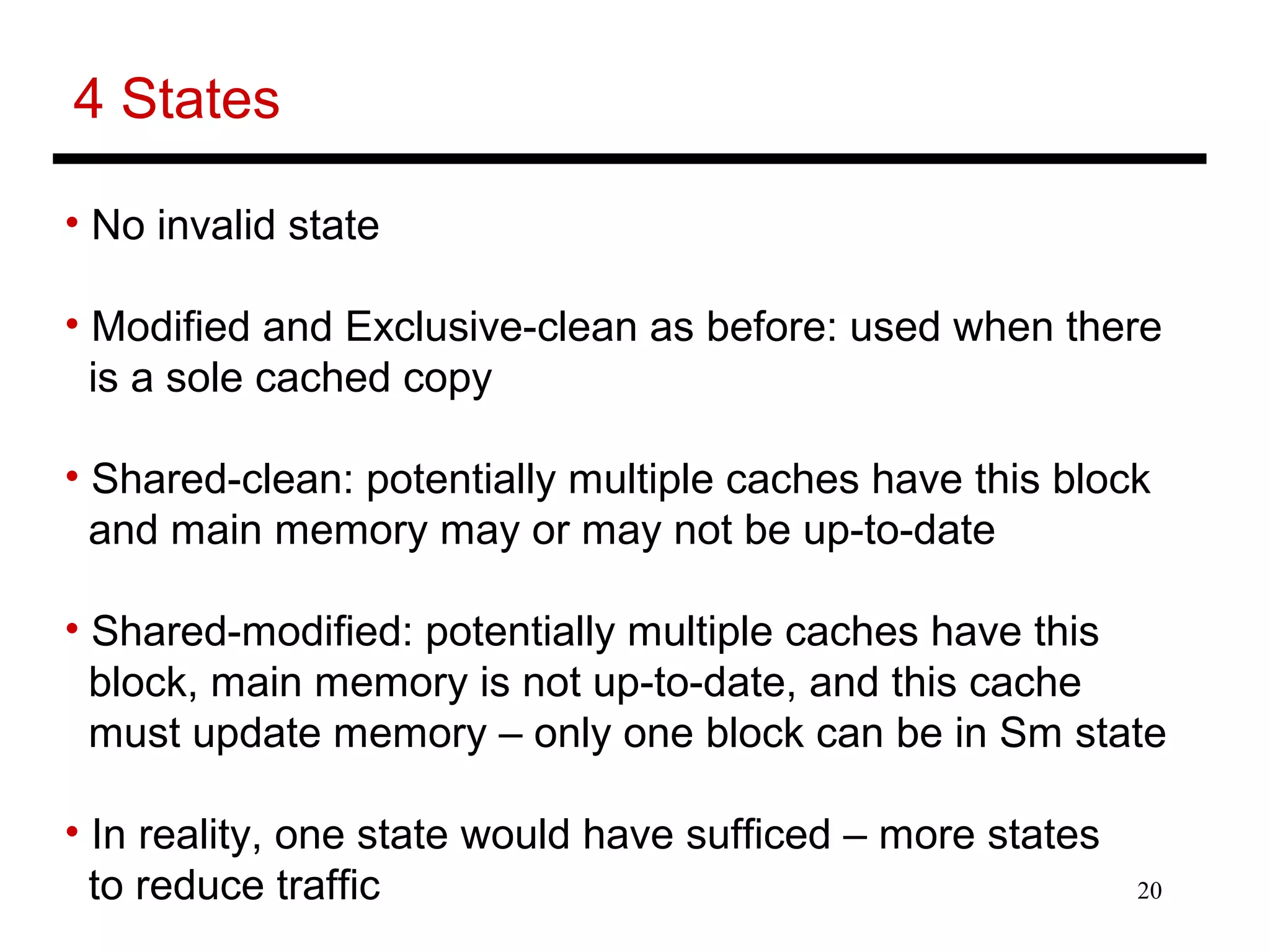20
4 States
• No invalid state
• Modified and Exclusive-clean as before: used when there
is a sole cached copy
• Shared-clean: potentially multiple caches have this block
and main memory may or may not be up-to-date
• Shared-modified: potentially multiple caches have this
block, main memory is not up-to-date, and this cache
must update memory – only one block can be in Sm state
• In reality, one state would have sufficed – more states
to reduce traffic
 