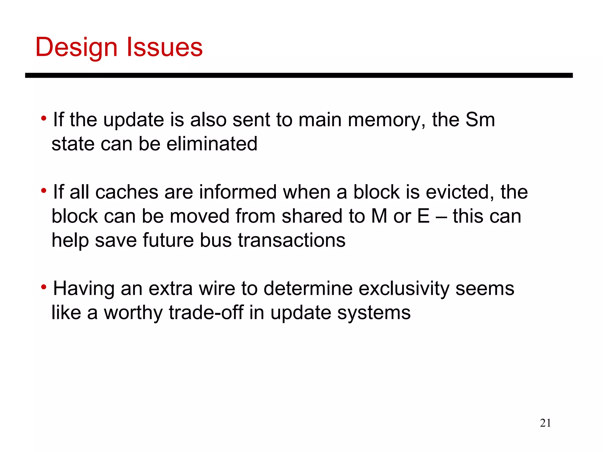 21
Design Issues
• If the update is also sent to main memory, the Sm
state can be eliminated
• If all caches are informed when a block is evicted, the
block can be moved from shared to M or E – this can
help save future bus transactions
• Having an extra wire to determine exclusivity seems
like a worthy trade-off in update systems
 