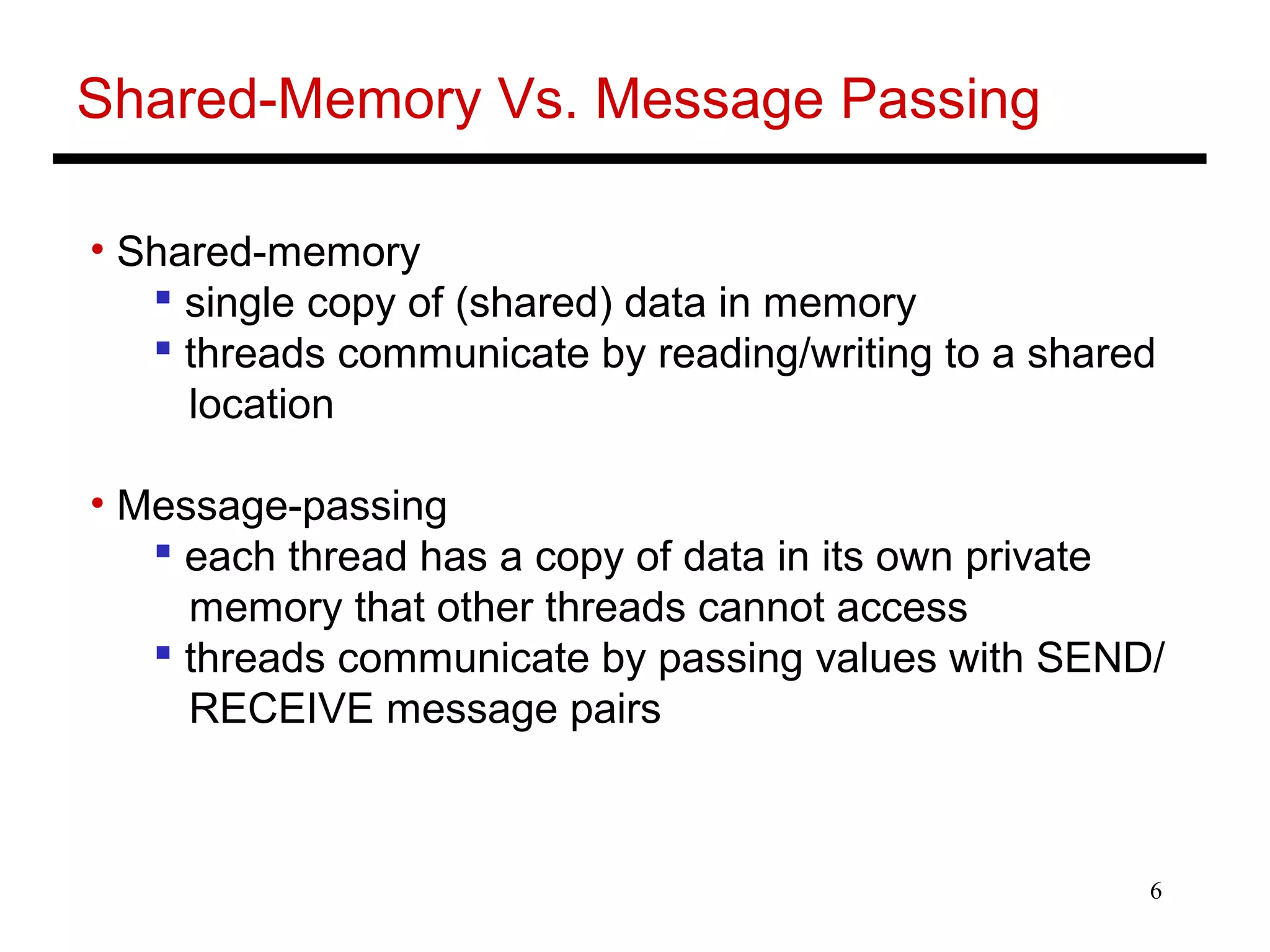6
Shared-Memory Vs. Message Passing
• Shared-memory
 single copy of (shared) data in memory
 threads communicate by reading/writing to a shared
location
• Message-passing
 each thread has a copy of data in its own private
memory that other threads cannot access
 threads communicate by passing values with SEND/
RECEIVE message pairs
 
