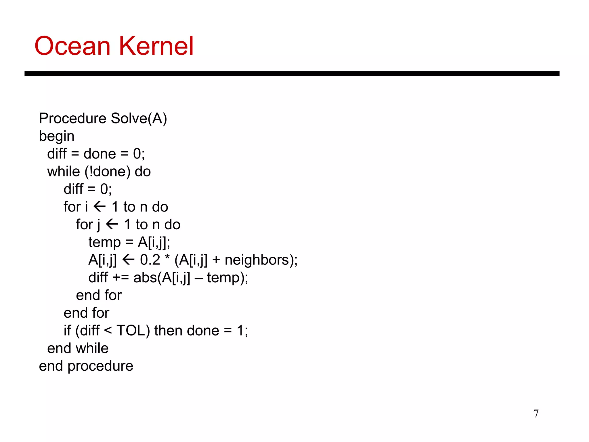 7
Ocean Kernel
Procedure Solve(A)
begin
diff = done = 0;
while (!done) do
diff = 0;
for i  1 to n do
for j  1 to n do
temp = A[i,j];
A[i,j]  0.2 * (A[i,j] + neighbors);
diff += abs(A[i,j] – temp);
end for
end for
if (diff < TOL) then done = 1;
end while
end procedure
 