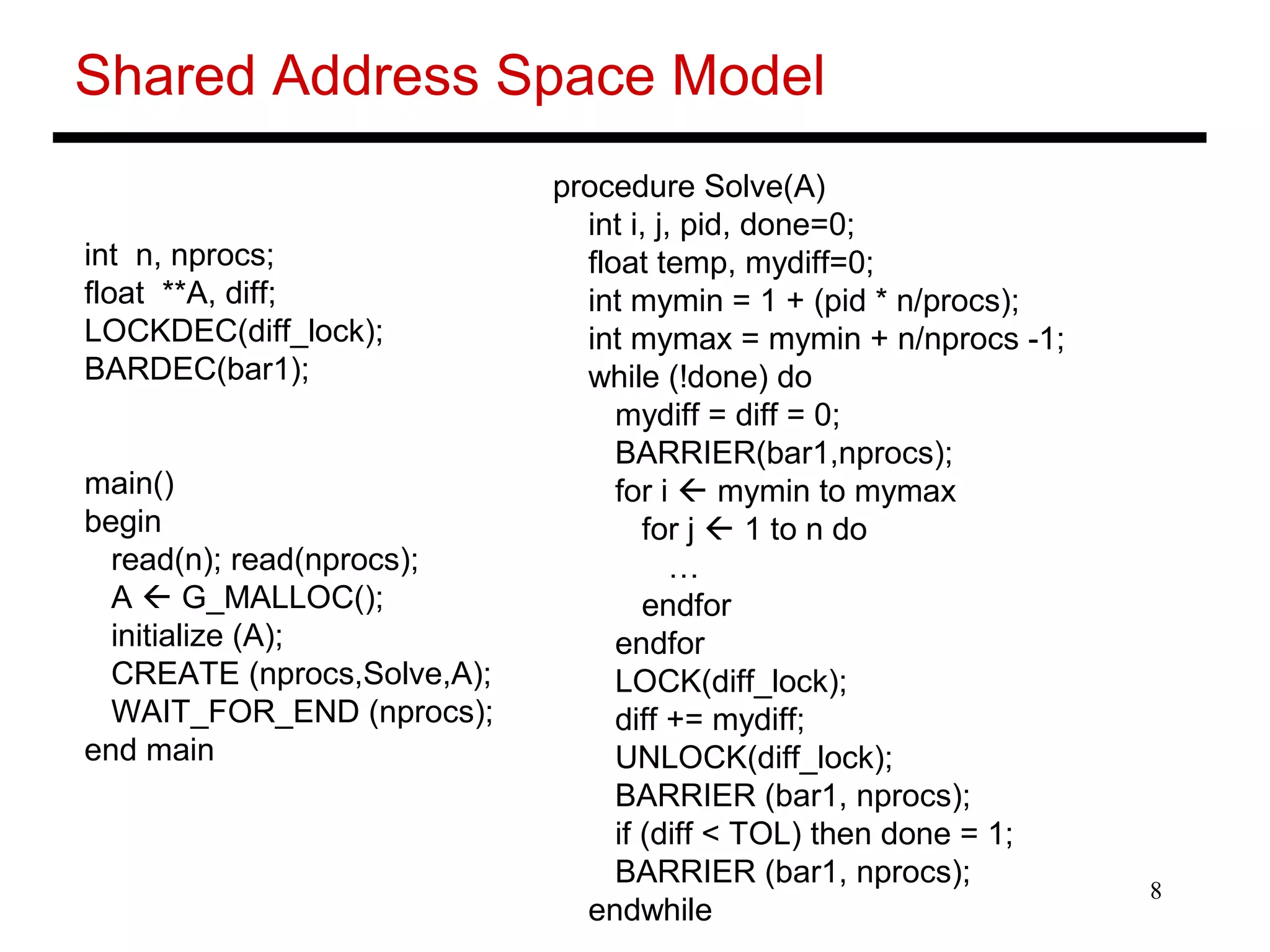 8
Shared Address Space Model
int n, nprocs;
float **A, diff;
LOCKDEC(diff_lock);
BARDEC(bar1);
main()
begin
read(n); read(nprocs);
A  G_MALLOC();
initialize (A);
CREATE (nprocs,Solve,A);
WAIT_FOR_END (nprocs);
end main
procedure Solve(A)
int i, j, pid, done=0;
float temp, mydiff=0;
int mymin = 1 + (pid * n/procs);
int mymax = mymin + n/nprocs -1;
while (!done) do
mydiff = diff = 0;
BARRIER(bar1,nprocs);
for i  mymin to mymax
for j  1 to n do
…
endfor
endfor
LOCK(diff_lock);
diff += mydiff;
UNLOCK(diff_lock);
BARRIER (bar1, nprocs);
if (diff < TOL) then done = 1;
BARRIER (bar1, nprocs);
endwhile
 
