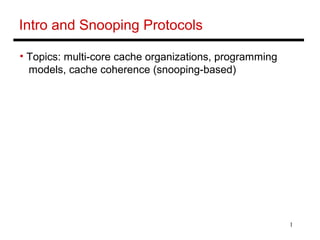 1
Intro and Snooping Protocols
• Topics: multi-core cache organizations, programming
models, cache coherence (snooping-based)
 