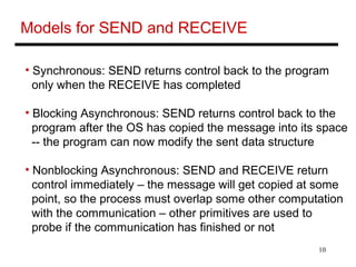 10
Models for SEND and RECEIVE
• Synchronous: SEND returns control back to the program
only when the RECEIVE has completed
• Blocking Asynchronous: SEND returns control back to the
program after the OS has copied the message into its space
-- the program can now modify the sent data structure
• Nonblocking Asynchronous: SEND and RECEIVE return
control immediately – the message will get copied at some
point, so the process must overlap some other computation
with the communication – other primitives are used to
probe if the communication has finished or not
 