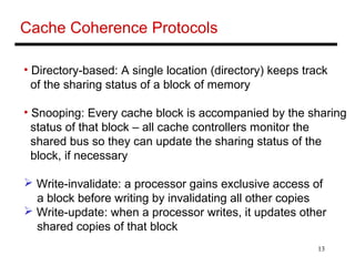 13
Cache Coherence Protocols
• Directory-based: A single location (directory) keeps track
of the sharing status of a block of memory
• Snooping: Every cache block is accompanied by the sharing
status of that block – all cache controllers monitor the
shared bus so they can update the sharing status of the
block, if necessary
 Write-invalidate: a processor gains exclusive access of
a block before writing by invalidating all other copies
 Write-update: when a processor writes, it updates other
shared copies of that block
 