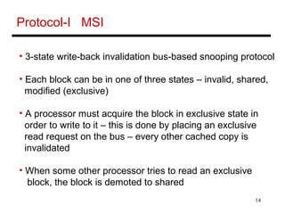 14
Protocol-I MSI
• 3-state write-back invalidation bus-based snooping protocol
• Each block can be in one of three states – invalid, shared,
modified (exclusive)
• A processor must acquire the block in exclusive state in
order to write to it – this is done by placing an exclusive
read request on the bus – every other cached copy is
invalidated
• When some other processor tries to read an exclusive
block, the block is demoted to shared
 