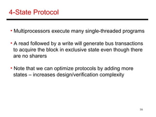 16
4-State Protocol
• Multiprocessors execute many single-threaded programs
• A read followed by a write will generate bus transactions
to acquire the block in exclusive state even though there
are no sharers
• Note that we can optimize protocols by adding more
states – increases design/verification complexity
 