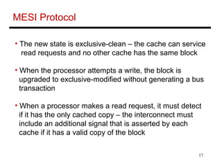 17
MESI Protocol
• The new state is exclusive-clean – the cache can service
read requests and no other cache has the same block
• When the processor attempts a write, the block is
upgraded to exclusive-modified without generating a bus
transaction
• When a processor makes a read request, it must detect
if it has the only cached copy – the interconnect must
include an additional signal that is asserted by each
cache if it has a valid copy of the block
 
