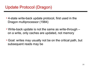 19
Update Protocol (Dragon)
• 4-state write-back update protocol, first used in the
Dragon multiprocessor (1984)
• Write-back update is not the same as write-through –
on a write, only caches are updated, not memory
• Goal: writes may usually not be on the critical path, but
subsequent reads may be
 