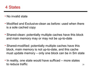 20
4 States
• No invalid state
• Modified and Exclusive-clean as before: used when there
is a sole cached copy
• Shared-clean: potentially multiple caches have this block
and main memory may or may not be up-to-date
• Shared-modified: potentially multiple caches have this
block, main memory is not up-to-date, and this cache
must update memory – only one block can be in Sm state
• In reality, one state would have sufficed – more states
to reduce traffic
 