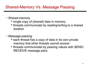 6
Shared-Memory Vs. Message Passing
• Shared-memory
 single copy of (shared) data in memory
 threads communicate by reading/writing to a shared
location
• Message-passing
 each thread has a copy of data in its own private
memory that other threads cannot access
 threads communicate by passing values with SEND/
RECEIVE message pairs
 