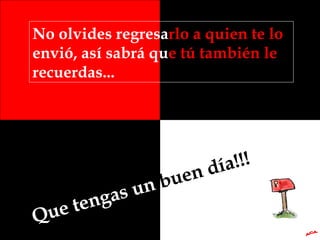 No olvides regresa rlo a quien te lo  envió, así sabrá qu e tú también le  recuerdas... Que tengas un  buen día!!! A.C.A. 