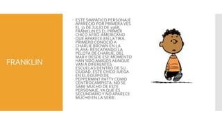  ESTE SIMPÁTICO PERSONAJE
             APARECIÓ POR PRIMERA VES
             EL 31 DE JULIO DE 1968,
             FRANKLIN ES EL PRIMER
             CHICO AFRO-AMERICANO
             QUE APARECE EN LA TIRA.
             PRIMERO CONOCIÓ A
             CHARLIE BROWN EN LA
             PLAYA: RESCATANDO LA
             PELOTA DE CHARLIE, DEL
             MAR Y DESDE ESE MOMENTO
FRANKLIN     HAN SIDO AMIGOS AUNQUE
             VAN A DIFERENTES
             ESCUELAS DENTRO DE SU
             CIUDAD. ESTE CHICO JUEGA
             EN EL EQUIPO DE
             PEPPERMINT PATTY COMO
             CENTROCAMPISTA. NO SE
             SABE MUCHO DE ESTE
             PERSONAJE, YA QUE ES
             SECUNDARIO Y NO APARECE
             MUCHO EN LA SERIE.
 