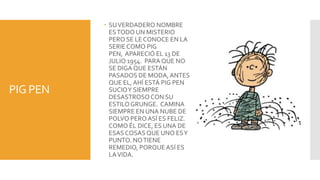 SU VERDADERO NOMBRE
            ES TODO UN MISTERIO
            PERO SE LE CONOCE EN LA
            SERIE COMO PIG
            PEN, APARECIÓ EL 13 DE
            JULIO 1954. PARA QUE NO
            SE DIGA QUE ESTÁN
            PASADOS DE MODA, ANTES
            QUE EL, AHÍ ESTÁ PIG PEN
PIG PEN     SUCIO Y SIEMPRE
            DESASTROSO CON SU
            ESTILO GRUNGE. CAMINA
            SIEMPRE EN UNA NUBE DE
            POLVO PERO ASÍ ES FELIZ.
            COMO ÉL DICE, ES UNA DE
            ESAS COSAS QUE UNO ES Y
            PUNTO. NO TIENE
            REMEDIO, PORQUE ASÍ ES
            LA VIDA.
 