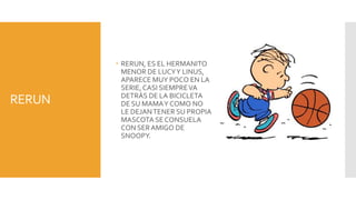  RERUN, ES EL HERMANITO
          MENOR DE LUCY Y LINUS,
          APARECE MUY POCO EN LA
          SERIE, CASI SIEMPRE VA
          DETRÁS DE LA BICICLETA
RERUN     DE SU MAMA Y COMO NO
          LE DEJAN TENER SU PROPIA
          MASCOTA SE CONSUELA
          CON SER AMIGO DE
          SNOOPY.
 