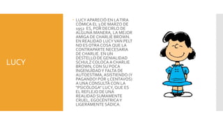 LUCY APARECIÓ EN LA TIRA
         CÓMICA EL 3 DE MARZO DE
         1952 ES, POR DECIRLO DE
         ALGUNA MANERA, LA MEJOR
         AMIGA DE CHARLIE BROWN.
         EN REALIDAD LUCY VAN PELT
         NO ES OTRA COSA QUE LA
         CONTRAPARTE NECESARIA
         DE CHARLIE. EN UN
         DESTELLO DE GENIALIDAD
LUCY     SCHULZ COLOCA A CHARLIE
         BROWN, CON SU POCA
         INGENUIDAD Y FALTA DE
         AUTOESTIMA, ASISTIENDO (Y
         PAGANDO! POR 5 CENTAVOS)
         A UNA CONSULTA CON LA
         "PSICÓLOGA" LUCY, QUE ES
         EL REFLEJO DE UNA
         REALIDAD SUMAMENTE
         CRUEL, EGOCÉNTRICA Y
         LIGERAMENTE SÁDICA.
 