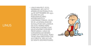  LINUS VAN PELT, ES EL
          HERMANO DE LUCY Y
          APARECIÓ EN PEANUTS EL
          19 DE SEPTIEMBRE DE 1952.
          ES UNO DE LOS
          PERSONAJES MÁS
          INTERESANTES Y
          CONTRADICTORIOS. EN ÉL
          SE VE LA GENIALIDAD DE
          SCHULZ PUES EN LA BOCA
LINUS     DE ESTE TIERNO NIÑO
          PONE REFLEXIONES QUE
          EN OCASIONES SON MUY
          PROFUNDAS. LINUS SE
          CONSIDERA ASÍ MISMO
          COMO UN TEÓLOGO, PERO
          TIENE UNA OBSESIÓN CON
          SU COBIJITA, SIN LA CUAL
          SE SIENTE DESPROTEGIDO
 