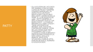  ELLA ES OTRA DE LAS CHICA
          DEL BARRIO, CON LA CARA
          LLENA DE PECAS Y SIEMPRE
          USANDO SANDALIAS, SU
          ASPECTO ES UN POCO
          MASCULINO Y NO ES MUY
          BRILLANTE. APARECIÓ EN LA
          SERIE EL 22 DE AGOSTO DE
          1966. PATTY SIEMPRE LE
          DICE A SNOOPY QUE ES "UN
          BUEN CHICO". Y A CHARLIE
          BROWN LO LLAMA "CHUCK".
PATTY     TIENE UN EQUIPO DE
          BÉISBOL QUE JUEGA EN
          CONTRA DE CHARLIE. OTRA
          DE LAS COSAS QUE HACE
          PEPPERMINT PATTY, ES
          LLAMAR A CHARLIE BROWN Y
          PREGUNTARLE QUIÉN ES LA
          MÁS LINDA, SI ELLA O
          MARCIA. ANTE ESTA
          SITUACIÓN, CHARLIE OPTA
          POR DECIR QUE EL NÚMERO
          ES EQUIVOCADO.
 
