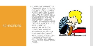  SCHROEDER APARECIÓ EN
              LA SERIE EL 30 DE MAYO DE
              1951, ESTE CHICO ESTÁ EN
              PERMANENTE BÚSQUEDA
              DE LA PAZ INTERIOR, DE LA
              CALMA ESPIRITUAL, CUYO
              CAMINO CREE HALLAR A
              TRAVÉS DE LA MÚSICA POR
              ESTO QUE NUNCA SE LO VE
SCHROEDER     SIN SU PIANO DE
              MINIATURA. LE GUSTA
              TOCAR CANCIONES DE
              BEETHOVEN, SU ÍDOLO, Y
              SE SIENTE SUMAMENTE
              INSULTADO CUANDO LUCY
              LE PIDE QUE TOQUE EL
              TEMA "JINGLE BELLS" EN SU
              PIANO.
 