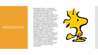  WOODSTOCK, LLAMADO
              TAMBIEN EMILIO EN PAISES
              LATINOS ES EL MEJOR
              AMIGO DE SNOOPY, EL
              ÚNICO QUE LO ENTIENDE EN
              REALIDAD, APARECIÓ EN SU
              VIDA EL 22 DE JUNIO DE 1970,
              CUANDO HIZO UN NIDO EN
              EL ESTÓMAGO DEL CAN
              APROVECHANDO QUE ÉSTE
              ESTABA DURMIENDO PANZA
              ARRIBA EN EL TEJADO DE SU
WOODSTOCK     CASETA, COMO ERA SU
              COSTUMBRE. NO HABLA,
              EMITE UNOS SONIDOS
              INTELIGIBLES SÓLO PARA SU
              AMIGO ES UN POCO TORPE Y
              APENAS VUELA, PERO ES
              SUMAMENTE AFICIONADO A
              LOS VIAJES, A LA AVENTURA
              Y A SOÑAR CON PAÍSES
              LEJANOS. CAPAZ DE HACER
              CUALQUIER COSA POR
              SNOOPY
 