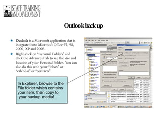 Outlook back up Outlook  is a Microsoft application that is integrated into Microsoft Office 97, 98, 2000, XP and 2003.  Right-click on “Personal Folders” and click the Advanced tab to see the size and location of your Personal Folder. You can also do this with your “inbox” or “calendar” or “contacts” In Explorer, browse to the File folder which contains  your item, then copy to your backup media! 