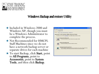 Windows Backup and restore Utility Included in Windows 2000 and Windows XP, though you must be a Windows Administrator to complete the process. Not Recommended for HMCPL Staff Machines since we do not have a network backup server or separate drives for each machine To start Backup, click  Start , point to  All Programs , point to  Accessories , point to  System Tools , and then click  Backup .   