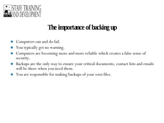 The importance of backing up Computers can and do fail.  You typically get no warning.  Computers are becoming more and more reliable which creates a false sense of security.  Backups are the only way to ensure your critical documents, contact lists and emails will be there when you need them.  You are responsible for making backups of your own files. 