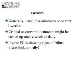 How often? Generally, back up a minimum once very 4 weeks. Critical or current documents might be backed up once a week or daily. If your PC is showing signs of failure please back up daily! 