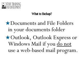 What to Backup? Documents and File Folders in your documents folder Outlook, Outlook Express or Windows Mail if you  do not  use a web-based mail program. 