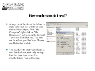 How much room do I need? Always check the size of the folder to make sure your files will fit on your media: For example, from “My Computer” right-click on “My Documents” and look on the General Tab to see the folder size. You may not be able to get all of your files on one flash drive or disk. You may have to split your folders to do a first back-up, then only backup files that have been created or modified since your last backup. 