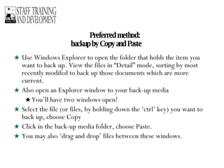 Preferred method:  backup by Copy and Paste Use Windows Explorer to open the folder that holds the item you want to back up. View the files in “Detail” mode, sorting by most recently modifed to back up those documents which are more current. Also open an Explorer window to your back-up media You’ll have two windows open! Select the file (or files, by holding down the ‘ctrl’ key) you want to back up, choose Copy Click in the back-up media folder, choose Paste. You may also ‘drag and drop’ files between these windows. 