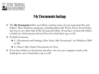 My Documents backup The  My Documents  folder most likely contains many of your important files and folders. Most Windows programs, including Microsoft Word, Excel, PowerPoint, and Access save their data in My Documents folder. If you have created sub-folders to hold sets of documents and you’ll need to back these up as well. Probable locations: C:\Documents and Settings\ User Name \My Documents\ on Windows 2000 or XP.  C:\Users\ User Name \Documents on Vista. If you have folders or documents anywhere else on your computer (such as the desktop) be sure to back those up as well! 