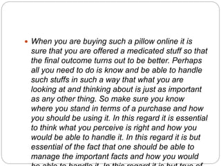  When you are buying such a pillow online it is
sure that you are offered a medicated stuff so that
the final outcome turns out to be better. Perhaps
all you need to do is know and be able to handle
such stuffs in such a way that what you are
looking at and thinking about is just as important
as any other thing. So make sure you know
where you stand in terms of a purchase and how
you should be using it. In this regard it is essential
to think what you perceive is right and how you
would be able to handle it. In this regard it is but
essential of the fact that one should be able to
manage the important facts and how you would
 