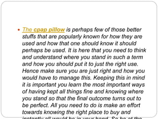  The cpap pillow is perhaps few of those better
stuffs that are popularly known for how they are
used and how that one should know it should
perhaps be used. It is here that you need to think
and understand where you stand in such a term
and how you should put it to just the right use.
Hence make sure you are just right and how you
would have to manage this. Keeping this in mind
it is important you learn the most important ways
of having kept all things fine and knowing where
you stand so that the final outcome turns out to
be perfect. All you need to do is make an effort
towards knowing the right place to buy and
 