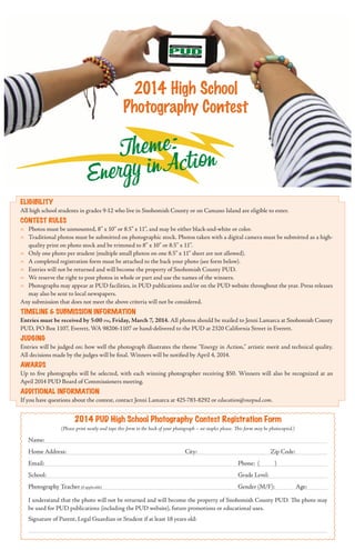 2014 High School
Photography Contest

h e me : t o n
T
in Ac i
Energy

Eligibility

All high school students in grades 9-12 who live in Snohomish County or on Camano Island are eligible to enter.

Contest Rules
-	

Photos must be unmounted, 8” x 10” or 8.5” x 11”, and may be either black-and-white or color.
-	 Traditional photos must be submitted on photographic stock. Photos taken with a digital camera must be submitted as a highquality print on photo stock and be trimmed to 8” x 10” or 8.5” x 11”.
-	 Only one photo per student (multiple small photos on one 8.5” x 11” sheet are not allowed).
-	 A completed registration form must be attached to the back your photo (see form below).
-	 Entries will not be returned and will become the property of Snohomish County PUD.
-	 We reserve the right to post photos in whole or part and use the names of the winners.
-	 Photographs may appear at PUD facilities, in PUD publications and/or on the PUD website throughout the year. Press releases
may also be sent to local newspapers.
Any submission that does not meet the above criteria will not be considered.

Timeline & submission information
Entries must be received by 5:00 pm, Friday, March 7, 2014. All photos should be mailed to Jenni Lamarca at Snohomish County
PUD, PO Box 1107, Everett, WA 98206-1107 or hand-delivered to the PUD at 2320 California Street in Everett.

Judging
Entries will be judged on: how well the photograph illustrates the theme “Energy in Action,” artistic merit and technical quality.
All decisions made by the judges will be final. Winners will be notified by April 4, 2014.

Awards
Up to five photographs will be selected, with each winning photographer receiving $50. Winners will also be recognized at an
April 2014 PUD Board of Commissioners meeting.

Additional Information
If you have questions about the contest, contact Jenni Lamarca at 425-783-8292 or education@snopud.com.

2014 pud High School Photography Contest Registration Form
(Please print neatly and tape this form to the back of your photograph – no staples please. This form may be photocopied.)

Name:
Home Address:				

City:		

		

Zip Code:

Email:						

Phone: (

)

School:						

Grade Level:		

Photography Teacher (if applicable)						

Gender (M/F):	

Age:

I understand that the photo will not be returned and will become the property of Snohomish County PUD. The photo may
be used for PUD publications (including the PUD website), future promotions or educational uses.
Signature of Parent, Legal Guardian or Student if at least 18 years old:

 