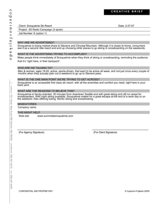 Client: Snoqualmie Ski Resort Date: 2-27-07
Project: :60 Radio Campaign (3 spots)
Job Number: 6 (option 1)
WHY ARE WE ADVERTISING?
Snoqualmie is losing market share to Stevens and Chrystal Mountain. Although it is closer to home, consumers
see it as a second rate resort and end up choosing other places to go skiing or snowboarding on the weekends.
WHAT IS THE ADVERTISING TRYING TO ACCOMPLISH?
Make people think immediately of Snoqualmie when they think of skiing or snowboarding, reminding the audience
that it’s “right here, in their backyard”.
WHO ARE WE TALKING TO?
Men & women, ages 18-45, active, sports-driven, that want to be active all week, and not just once every couple of
months when they actually plan out a weekend to go up to Stevens pass.
WHAT IS THE ONE MAIN POINT WE’RE TRYING TO GET ACROSS?
Snoqualmie is an accessible first class ski resort, with all the amenities and comfort you need, right here in your
back yard.
WHAT ARE THE REASONS TO BELIEVE THIS?
Snoqualmie is family-oriented, 30 minutes from downtown Seattle and with great skiing and off-run areas for
snowboarders. With night skiing available, Snoqualmie makes for a great escape at the end of a work day or on
the weekend. Also offering tubing, Nordic skiing and snowshoeing.
MANDATORIES
Company name
THIS MIGHT HELP
Web site: www.summitatsnoqualmie.com
(For Agency Signature) (For Client Signature)
CONFIDENTIAL AND PROPRIETARY © Copacino+Fujikado 2/8/05
C R E A T I V E B R I E F
 