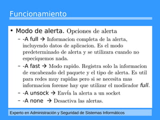 Funcionamiento 
• Modo de alerta. Opciones de alerta 
– -A full  Informacion completa de la alerta, 
incluyendo datos de aplicacion. Es el modo 
predeterminado de alerta y se utilizara cuando no 
especiquemos nada. 
– -A fast  Modo rapido. Registra solo la informacion 
de encabezado del paquete y el tipo de alerta. Es util 
para redes muy rapidas pero si se necesita mas 
informacion forense hay que utilizar el modicador full. 
– -A unsock  Envía la alerta a un socket 
– -A none  Desactiva las alertas. 
Experto en Administración y Seguridad de Sistemas Informáticos 
 