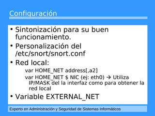 Configuración 
• Sintonización para su buen 
funcionamiento. 
• Personalización del 
/etc/snort/snort.conf 
• Red local: 
var HOME_NET address[,a2] 
var HOME_NET $ NIC (ej: eth0)  Utiliza 
IP/MASK del la interfaz como para obtener la 
red local 
• Variable EXTERNAL_NET 
Experto en Administración y Seguridad de Sistemas Informáticos 
 