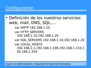 Configuración 
• Definición de los nuestros servicios: 
web, mail, DNS, SQL,… 
var SMTP 192.168.1.10 
var HTTP_SERVERS 
192.168.1.10,192.168.1.20 
var SQL_SERVERS 192.168.1.10,192.168.1.20 
var LOCAL_HOSTS 
192.168.1.1,192.168.1.100,192.168.1.110,1 
92.168.1.254 
Experto en Administración y Seguridad de Sistemas Informáticos 
 