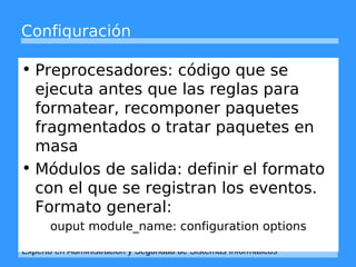 Configuración 
• Preprocesadores: código que se 
ejecuta antes que las reglas para 
formatear, recomponer paquetes 
fragmentados o tratar paquetes en 
masa 
• Módulos de salida: definir el formato 
con el que se registran los eventos. 
Formato general: 
ouput module_name: configuration options 
Experto en Administración y Seguridad de Sistemas Informáticos 
 
