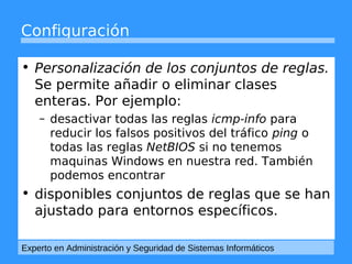 Configuración 
• Personalización de los conjuntos de reglas. 
Se permite añadir o eliminar clases 
enteras. Por ejemplo: 
– desactivar todas las reglas icmp-info para 
reducir los falsos positivos del tráfico ping o 
todas las reglas NetBIOS si no tenemos 
maquinas Windows en nuestra red. También 
podemos encontrar 
• disponibles conjuntos de reglas que se han 
ajustado para entornos específicos. 
Experto en Administración y Seguridad de Sistemas Informáticos 
 