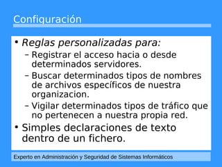 Configuración 
• Reglas personalizadas para: 
– Registrar el acceso hacia o desde 
determinados servidores. 
– Buscar determinados tipos de nombres 
de archivos específicos de nuestra 
organizacion. 
– Vigilar determinados tipos de tráfico que 
no pertenecen a nuestra propia red. 
• Simples declaraciones de texto 
dentro de un fichero. 
Experto en Administración y Seguridad de Sistemas Informáticos 
 