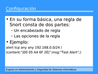 Configuración 
• En su forma básica, una regla de 
Snort consta de dos partes: 
– Un encabezado de regla 
– Las opciones de la regla 
• Ejemplo: 
alert tcp any any 192.168.0.0/24 / 
(content:"|00 05 A4 6F 2E|";msg:"Test Alert";) 
Experto en Administración y Seguridad de Sistemas Informáticos 
 