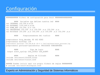 Configuración 
############ Fichero de configuración para Snort ################# 
#### Variables que definen nuestra red #### 
var INTERNAL 150.244.x.x/24 
var EXTERNAL !150.244.x.x/24 
var HOME_NET 150.244..x.x /24 
var DNSSERVERS 150.244 .x.x 150.244 .x.x 150.244 .x.x 
var RUIDOSOS 150.244 .x.x 150.244 .x.x 150.244 .x.x 150.244 .x.x 
#### Preprocesadores del trafico #### 
preprocessor http_decode: 80 443 8080 
preprocessor minfrag: 128 
preprocessor portscan: 150.244.x.x /24 6 2 /var/log/snort/snort_portscan.log 
preprocessor portscan-ignorehosts: $RUIDOSOS $DNSSERVERS 
#### Tipo de login #### 
output alert_syslog: LOG_LOCAL1 LOG_ALERT 
#### Reglas de filtrado #### 
include /etc/snort/10102k.rules 
include /etc/snort/vision.conf 
###### Puedes incluir aqui tus propio fichero de reglas ########## 
# include /etc/snort/misreglas.conf 
Experto en Administración y Seguridad de Sistemas Informáticos 
 