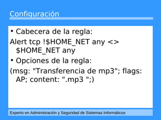 Configuración 
• Cabecera de la regla: 
Alert tcp !$HOME_NET any <> 
$HOME_NET any 
• Opciones de la regla: 
(msg: "Transferencia de mp3"; flags: 
AP; content: ".mp3 ";) 
Experto en Administración y Seguridad de Sistemas Informáticos 
 