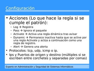 Configuración 
• Acciones (Lo que hace la regla si se 
cumple el patrón): 
– Log  Registra 
– Pass  Ignora el paquete 
– Activate  Activa una regla dinámica tras avisar 
– Dynamic  Permanece inactiva hasta que se active por 
una regla Activate y actúa a continuación como una 
regla de registro. 
– Alert  Genera una alerta 
• Protocolos: tcp, udp, icmp o ip. 
• Ips y Puertos de origen y destino (múltiples si se 
escriben entre corchetes y separadas por comas) 
Experto en Administración y Seguridad de Sistemas Informáticos 
 