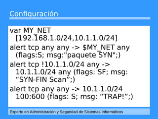 Configuración 
var MY_NET 
[192.168.1.0/24,10.1.1.0/24] 
alert tcp any any -> $MY_NET any 
(flags:S; msg:"paquete SYN";) 
alert tcp !10.1.1.0/24 any -> 
10.1.1.0/24 any (flags: SF; msg: 
“SYN-FIN Scan”;) 
alert tcp any any -> 10.1.1.0/24 
100:600 (flags: S; msg: “TRAP!”;) 
Experto en Administración y Seguridad de Sistemas Informáticos 
 