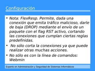 Configuración 
• Nota: FlexResp. Permite, dada una 
conexión que emita tráfico malicioso, darle 
de baja (DROP) mediante el envío de un 
paquete con el flag RST activo, cortando 
las conexiones que cumplan ciertas reglas 
predefinidas. 
• No sólo corta la conexiones ya que puede 
realizar otras muchas acciones. 
• No sólo es con la línea de comandos: 
Webmin 
Experto en Administración y Seguridad de Sistemas Informáticos 
 